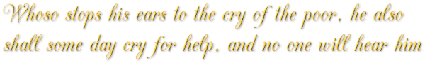 Whoso stops his ears to the cry of the poor, he also shall some day cry for help, and no one will hear him