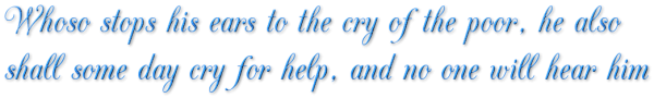 Whoso stops his ears to the cry of the poor, he also shall some day cry for help, and no one will hear him